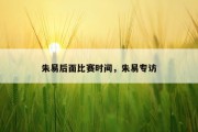 朱易后面比赛时间，朱易专访