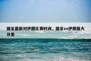 国足最新对伊朗比赛时间，国足vs伊朗最大分差