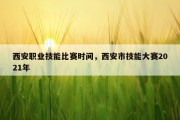 西安职业技能比赛时间，西安市技能大赛2021年