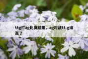 ttg打ag比赛结果，ag对战tt g谁赢了