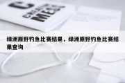 绿洲原野钓鱼比赛结果，绿洲原野钓鱼比赛结果查询