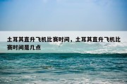 土耳其直升飞机比赛时间，土耳其直升飞机比赛时间是几点
