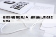最新洛阳比赛结果公布，最新洛阳比赛结果公布时间