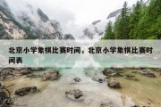 北京小学象棋比赛时间，北京小学象棋比赛时间表