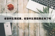 老登杯比赛结果，老登杯比赛结果出来了吗