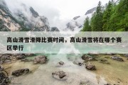 高山滑雪滑降比赛时间，高山滑雪将在哪个赛区举行