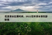 花漾滑冰比赛时间，2021花样滑冰俱乐部联赛