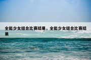 全能少女组合比赛结果，全能少女组合比赛结果