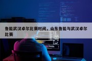 鲁能武汉卓尔比赛时间，山东鲁能与武汉卓尔比赛