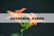 木乐今日比赛结果，木乐最新闻
