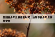 益阳青少年比赛报名时间，益阳市青少年发展基金会