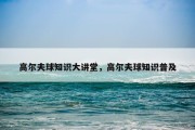 高尔夫球知识大讲堂，高尔夫球知识普及