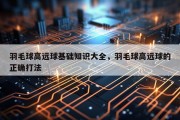 羽毛球高远球基础知识大全，羽毛球高远球的正确打法