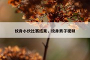 纹身小伙比赛结果，纹身男子视频