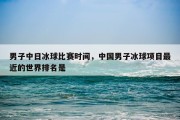 男子中日冰球比赛时间，中国男子冰球项目最近的世界排名是