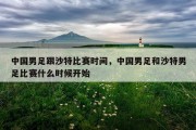 中国男足跟沙特比赛时间，中国男足和沙特男足比赛什么时候开始