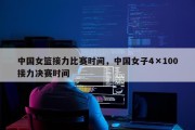 中国女篮接力比赛时间，中国女子4×100接力决赛时间