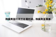 韩国男篮打荷兰比赛时间，韩国男篮赛果