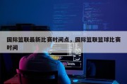 国际篮联最新比赛时间点，国际篮联篮球比赛时间
