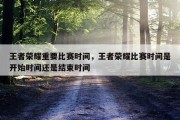 王者荣耀重要比赛时间，王者荣耀比赛时间是开始时间还是结束时间