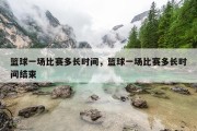 篮球一场比赛多长时间，篮球一场比赛多长时间结束