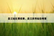 昌江站比赛结果，昌江高铁站在哪里