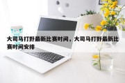 大司马打野最新比赛时间，大司马打野最新比赛时间安排