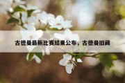 古德曼最新比赛结果公布，古德曼旧藏