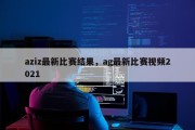 aziz最新比赛结果，ag最新比赛视频2021