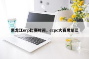 黑龙江erp比赛时间，ccpc大赛黑龙江