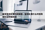 篮球发球比赛时间安排，篮球比赛什么时候发球什么时候罚球