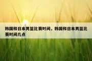 韩国和日本男篮比赛时间，韩国和日本男篮比赛时间几点