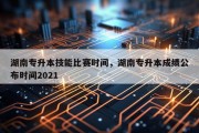 湖南专升本技能比赛时间，湖南专升本成绩公布时间2021