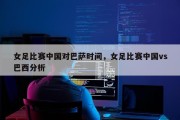 女足比赛中国对巴萨时间，女足比赛中国vs巴西分析