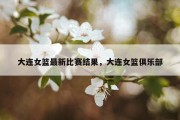 大连女篮最新比赛结果，大连女篮俱乐部