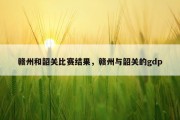 赣州和韶关比赛结果，赣州与韶关的gdp