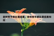 老林掰手腕比赛结果，老林掰手腕比赛结果如何