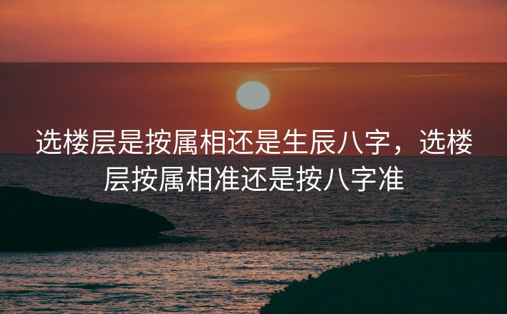选楼层是按属相还是生辰八字，选楼层按属相准还是按八字准