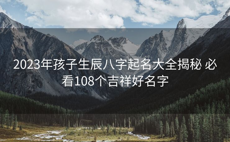 2023年孩子生辰八字起名大全揭秘 必看108个吉祥好名字