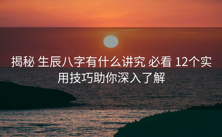 揭秘 生辰八字有什么讲究 必看 12个实用技巧助你深入了解