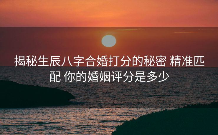 揭秘生辰八字合婚打分的秘密 精准匹配 你的婚姻评分是多少