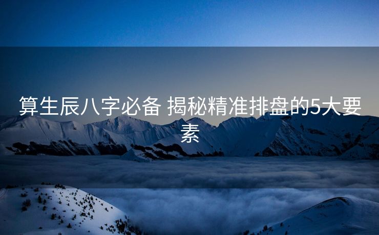 算生辰八字必备 揭秘精准排盘的5大要素