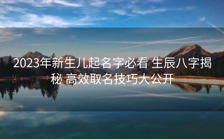 2023年新生儿起名字必看 生辰八字揭秘 高效取名技巧大公开