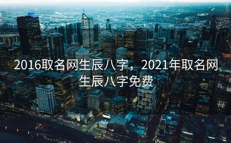 2016取名网生辰八字，2021年取名网生辰八字免费