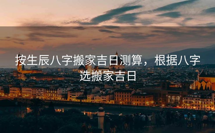 按生辰八字搬家吉日测算，根据八字选搬家吉日