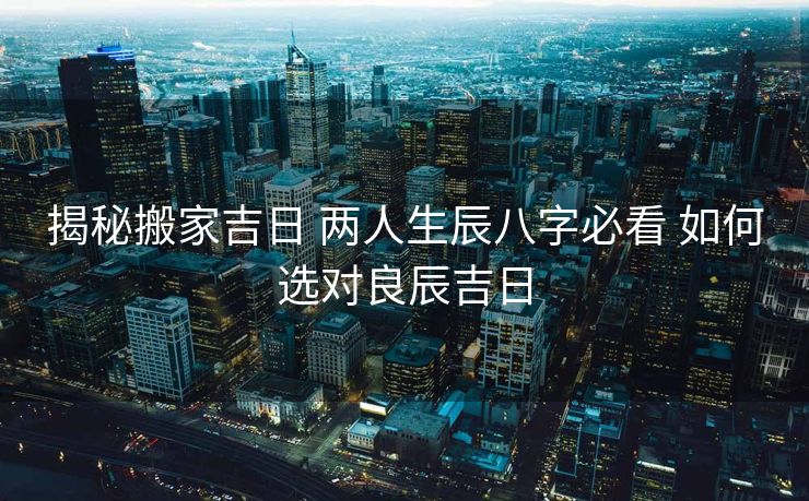 揭秘搬家吉日 两人生辰八字必看 如何选对良辰吉日