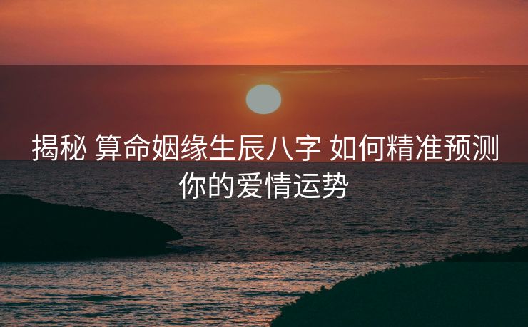 揭秘 算命姻缘生辰八字 如何精准预测你的爱情运势