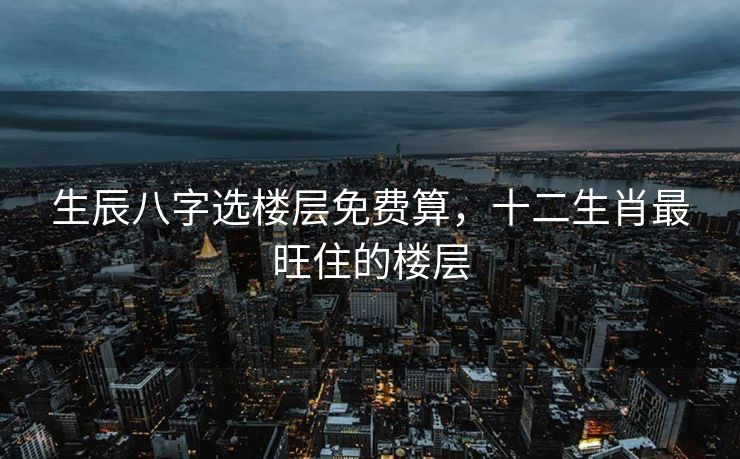 生辰八字选楼层免费算，十二生肖最旺住的楼层