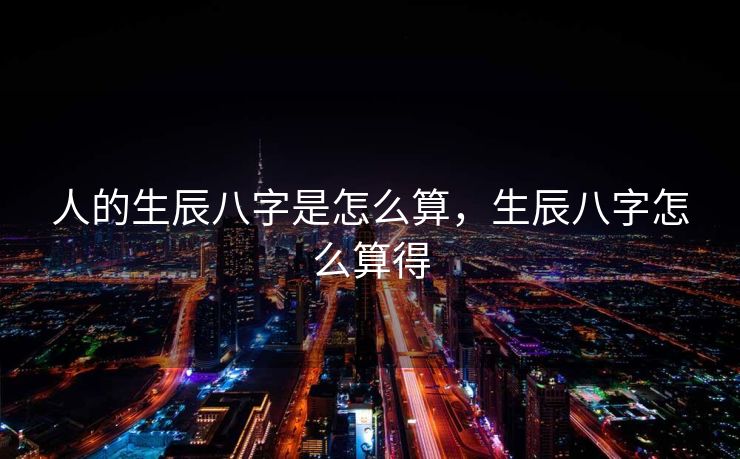 人的生辰八字是怎么算，生辰八字怎么算得