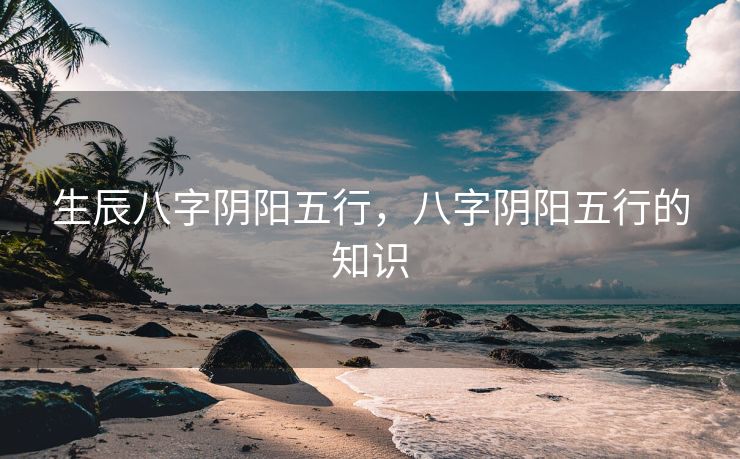 生辰八字阴阳五行，八字阴阳五行的知识